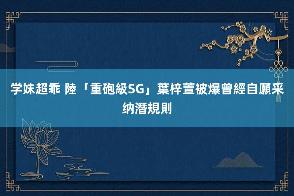 学妹超乖 陸「重砲級SG」葉梓萱　被爆曾經自願采纳潛規則