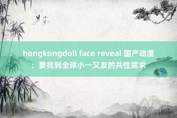 hongkongdoll face reveal 国产动漫：要找到全球小一又友的共性需求