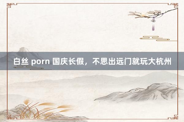 白丝 porn 国庆长假，不思出远门就玩大杭州