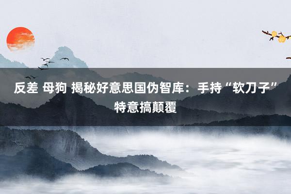 反差 母狗 揭秘好意思国伪智库：手持“软刀子”特意搞颠覆