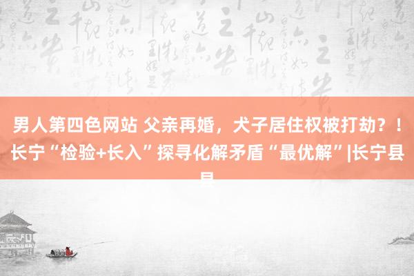 男人第四色网站 父亲再婚，犬子居住权被打劫？！长宁“检验+长入”探寻化解矛盾“最优解”|长宁县