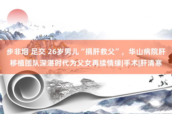 步非烟 足交 26岁男儿“捐肝救父”，华山病院肝移植团队深湛时代为父女再续情缘|手术|肝清寒