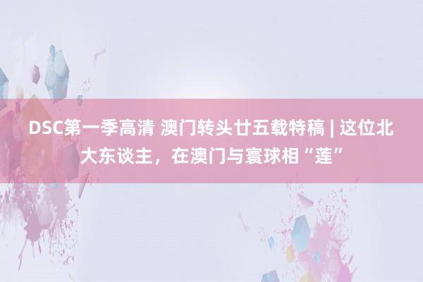 DSC第一季高清 澳门转头廿五载特稿 | 这位北大东谈主，在澳门与寰球相“莲”