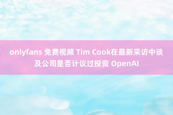 onlyfans 免费视频 Tim Cook在最新采访中谈及公司是否计议过投资 OpenAI