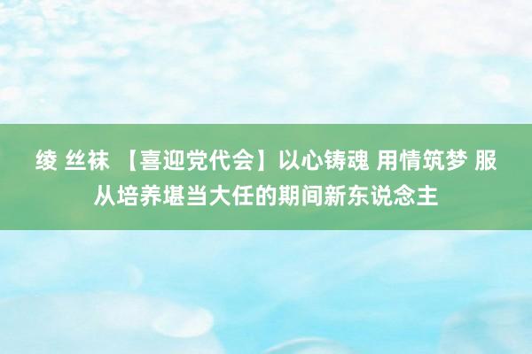 绫 丝袜 【喜迎党代会】以心铸魂 用情筑梦 服从培养堪当大任的期间新东说念主