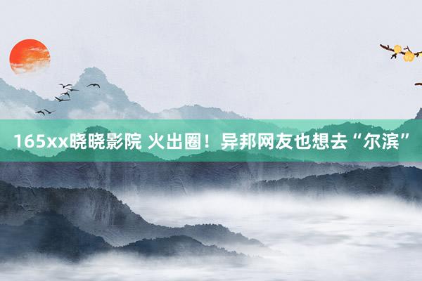 165xx晓晓影院 火出圈！异邦网友也想去“尔滨”