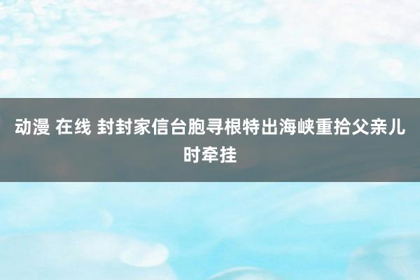 动漫 在线 封封家信台胞寻根　特出海峡重拾父亲儿时牵挂